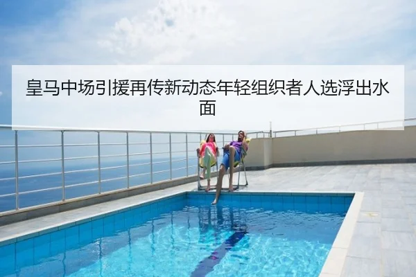 皇马中场引援再传新动态年轻组织者人选浮出水面