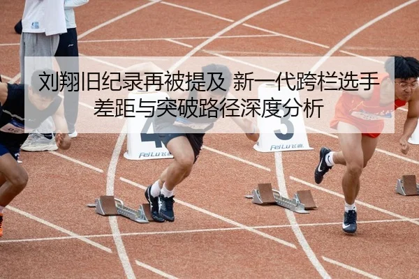 刘翔旧纪录再被提及 新一代跨栏选手差距与突破路径深度分析
