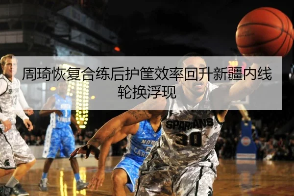 周琦恢复合练后护筐效率回升新疆内线轮换浮现