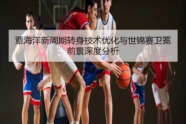覃海洋新周期转身技术优化与世锦赛卫冕前景深度分析