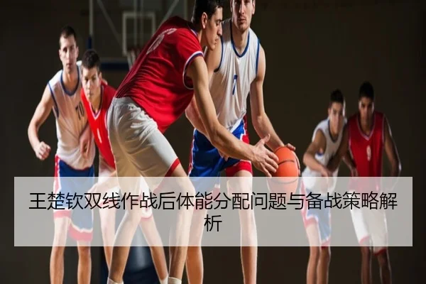 王楚钦双线作战后体能分配问题与备战策略解析